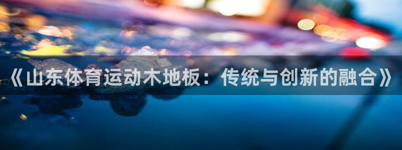 《山东体育运动木地板：传统与创新的融合》